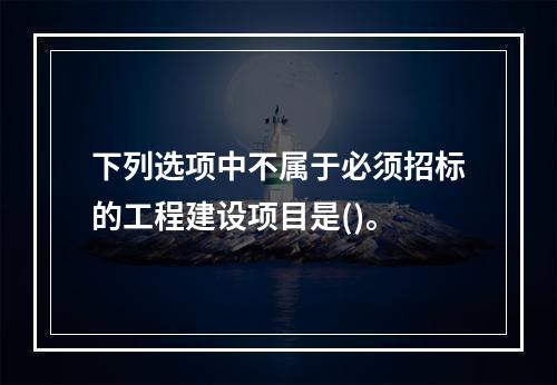 下列选项中不属于必须招标的工程建设项目是()。