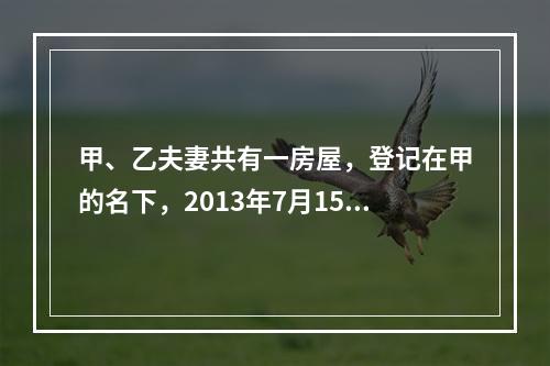 甲、乙夫妻共有一房屋，登记在甲的名下，2013年7月15日乙