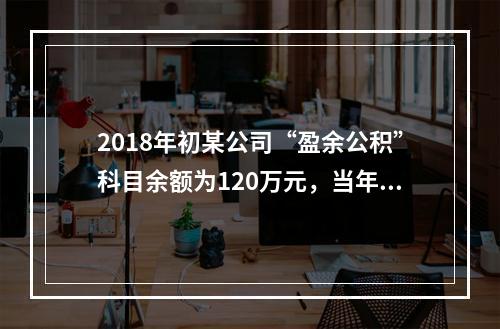 2018年初某公司“盈余公积”科目余额为120万元，当年实现