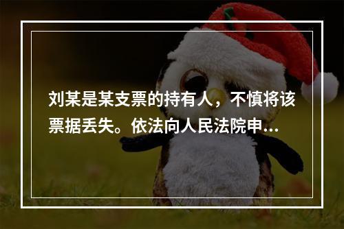 刘某是某支票的持有人，不慎将该票据丢失。依法向人民法院申请了