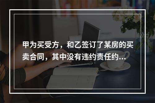 甲为买受方，和乙签订了某房的买卖合同，其中没有违约责任约定。