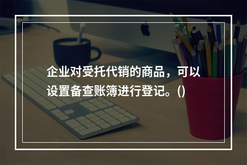 企业对受托代销的商品，可以设置备查账簿进行登记。()