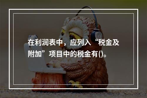 在利润表中，应列入“税金及附加”项目中的税金有()。