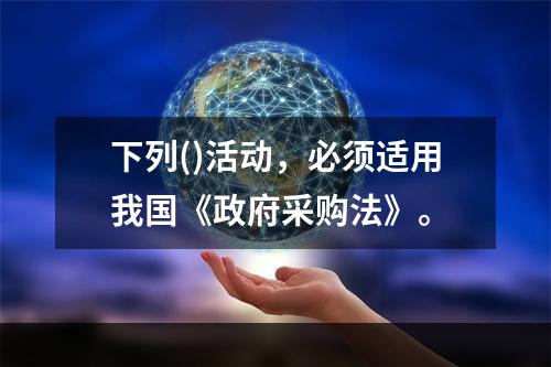 下列()活动，必须适用我国《政府采购法》。