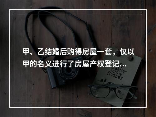 甲、乙结婚后购得房屋一套，仅以甲的名义进行了房屋产权登记。后