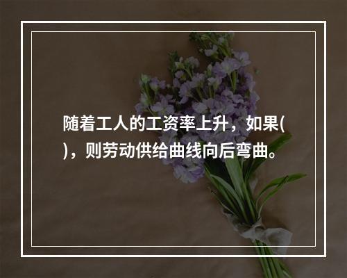 随着工人的工资率上升，如果()，则劳动供给曲线向后弯曲。