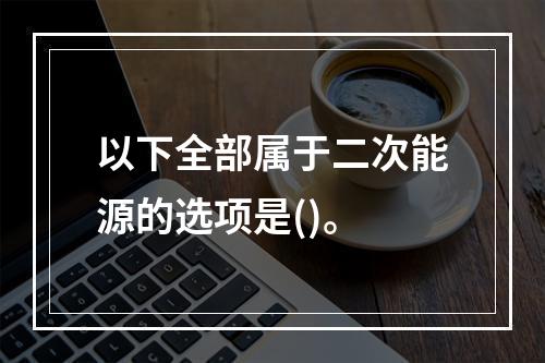 以下全部属于二次能源的选项是()。