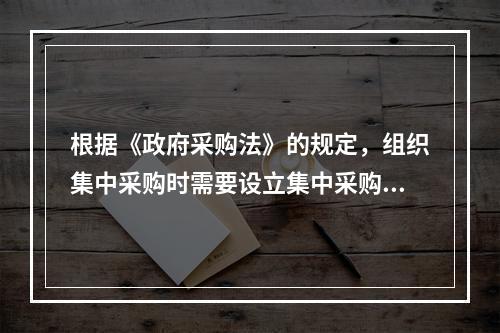 根据《政府采购法》的规定，组织集中采购时需要设立集中采购机构