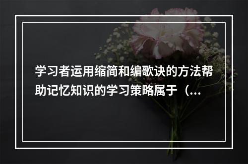 学习者运用缩简和编歌诀的方法帮助记忆知识的学习策略属于（）。