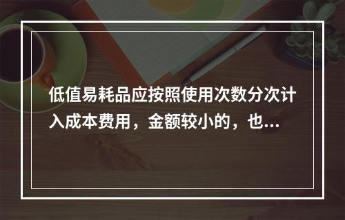 低值易耗品应按照使用次数分次计入成本费用，金额较小的，也可以