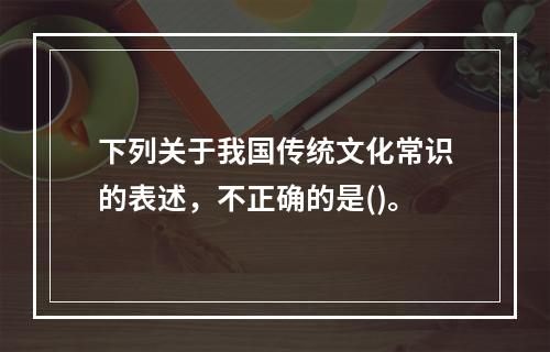 下列关于我国传统文化常识的表述，不正确的是()。