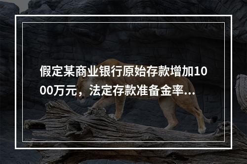 假定某商业银行原始存款增加1000万元，法定存款准备金率为2