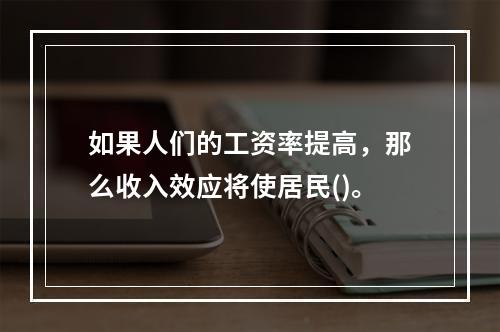 如果人们的工资率提高，那么收入效应将使居民()。