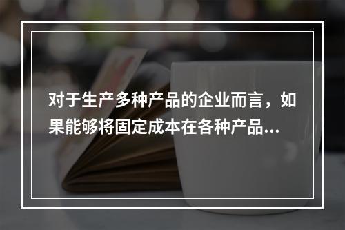 对于生产多种产品的企业而言，如果能够将固定成本在各种产品之间