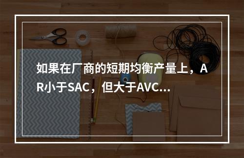 如果在厂商的短期均衡产量上，AR小于SAC，但大于AVC，则