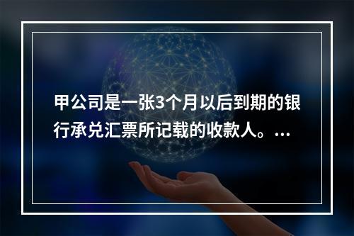 甲公司是一张3个月以后到期的银行承兑汇票所记载的收款人。甲公