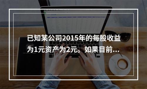 已知某公司2015年的每股收益为1元资产为2元。如果目前的市