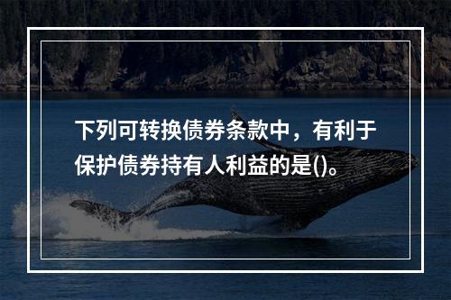 下列可转换债券条款中，有利于保护债券持有人利益的是()。