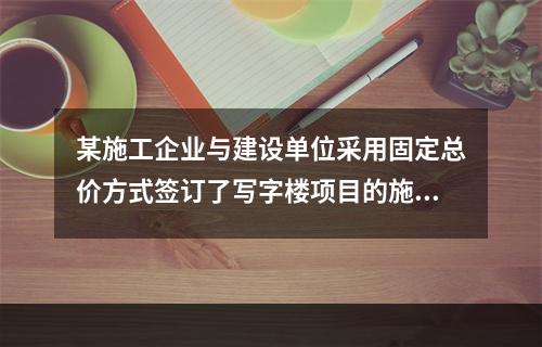 某施工企业与建设单位采用固定总价方式签订了写字楼项目的施工总