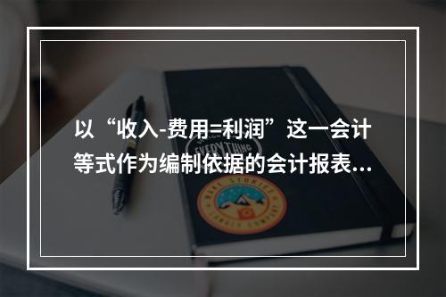 以“收入-费用=利润”这一会计等式作为编制依据的会计报表是(