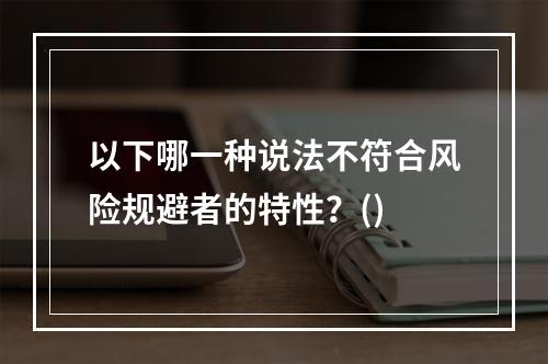 以下哪一种说法不符合风险规避者的特性？()