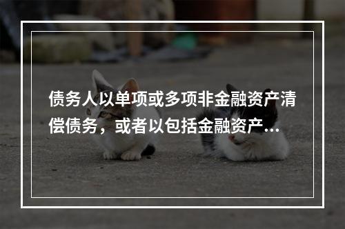 债务人以单项或多项非金融资产清偿债务，或者以包括金融资产和非