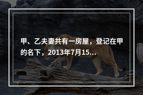 甲、乙夫妻共有一房屋，登记在甲的名下，2013年7月15日乙