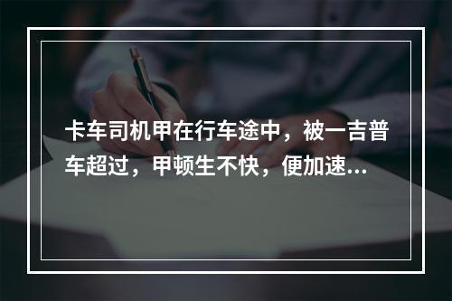 卡车司机甲在行车途中，被一吉普车超过，甲顿生不快，便加速超过