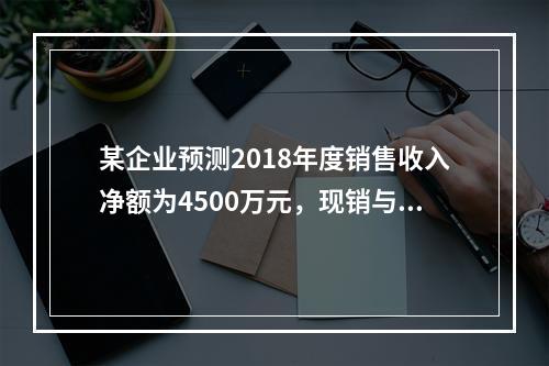 某企业预测2018年度销售收入净额为4500万元，现销与赊销