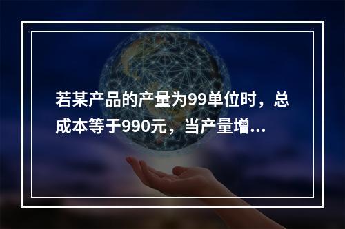 若某产品的产量为99单位时，总成本等于990元，当产量增加到