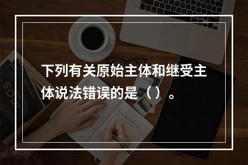 下列有关原始主体和继受主体说法错误的是（ ）。