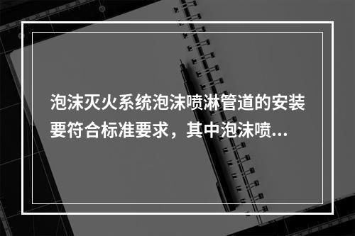 泡沫灭火系统泡沫喷淋管道的安装要符合标准要求，其中泡沫喷淋管