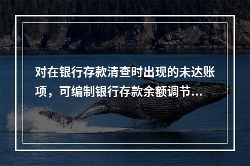 对在银行存款清查时出现的未达账项，可编制银行存款余额调节表来