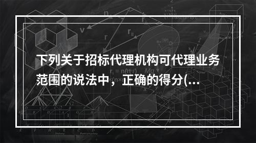 下列关于招标代理机构可代理业务范围的说法中，正确的得分()。