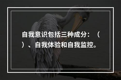 自我意识包括三种成分：（）、自我体验和自我监控。