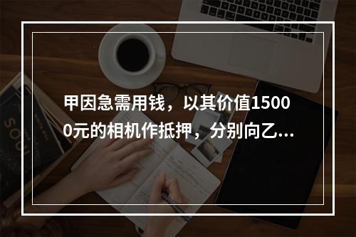 甲因急需用钱，以其价值15000元的相机作抵押，分别向乙借款