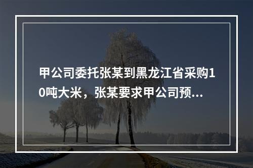 甲公司委托张某到黑龙江省采购10吨大米，张某要求甲公司预付1