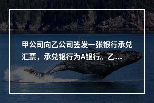 甲公司向乙公司签发一张银行承兑汇票，承兑银行为A银行。乙公司