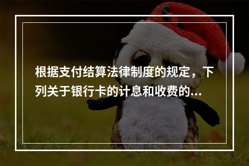 根据支付结算法律制度的规定，下列关于银行卡的计息和收费的表述