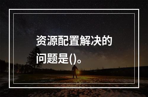 资源配置解决的问题是()。