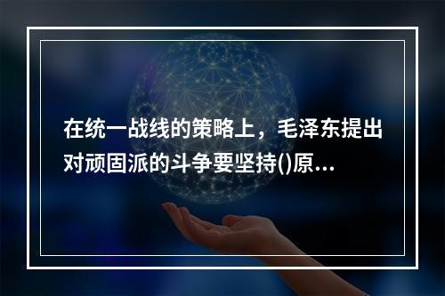 在统一战线的策略上，毛泽东提出对顽固派的斗争要坚持()原则。