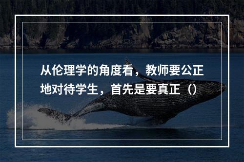 从伦理学的角度看，教师要公正地对待学生，首先是要真正（）