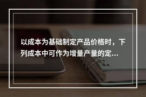 以成本为基础制定产品价格时，下列成本中可作为增量产量的定价依