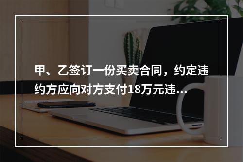 甲、乙签订一份买卖合同，约定违约方应向对方支付18万元违约金