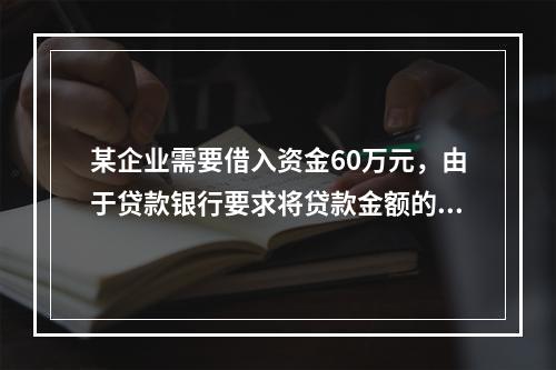 某企业需要借入资金60万元，由于贷款银行要求将贷款金额的20