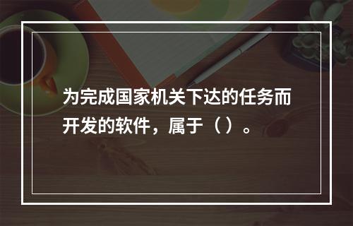 为完成国家机关下达的任务而开发的软件，属于（ ）。