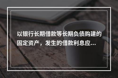 以银行长期借款等长期负债购建的固定资产，发生的借款利息应全部