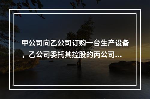 甲公司向乙公司订购一台生产设备，乙公司委托其控股的丙公司生产