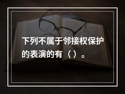 下列不属于邻接权保护的表演的有（ ）。