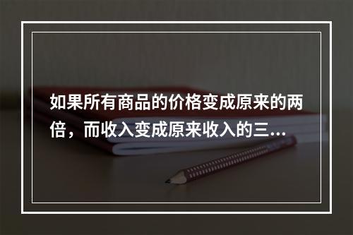 如果所有商品的价格变成原来的两倍，而收入变成原来收入的三倍，